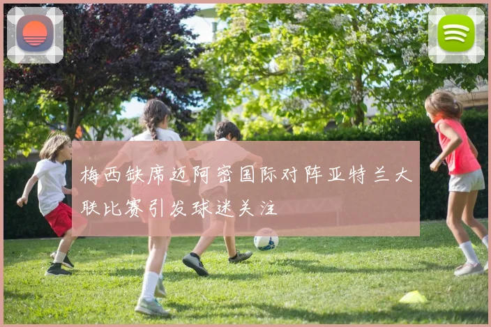 梅西缺席迈阿密国际对阵亚特兰大联比赛引发球迷关注