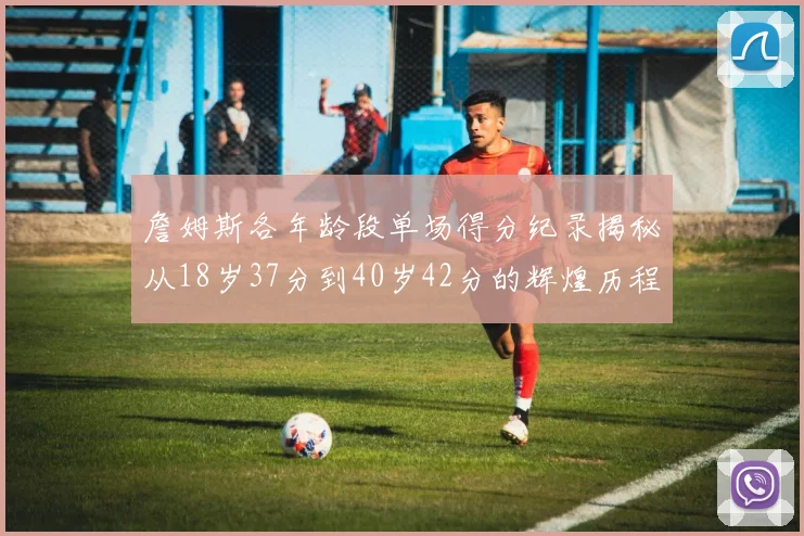 詹姆斯各年龄段单场得分纪录揭秘从18岁37分到40岁42分的辉煌历程