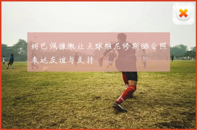 姆巴佩慷慨让点球维尼修斯晒合照表达友谊与支持
