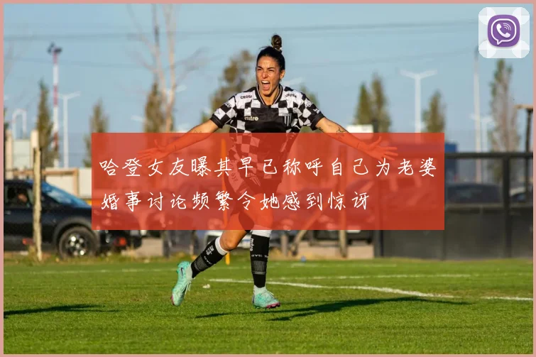 哈登女友曝其早已称呼自己为老婆婚事讨论频繁令她感到惊讶