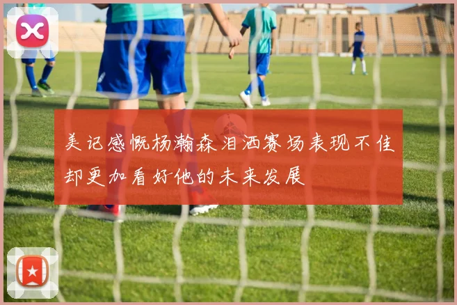 美记感慨杨瀚森泪洒赛场表现不佳却更加看好他的未来发展