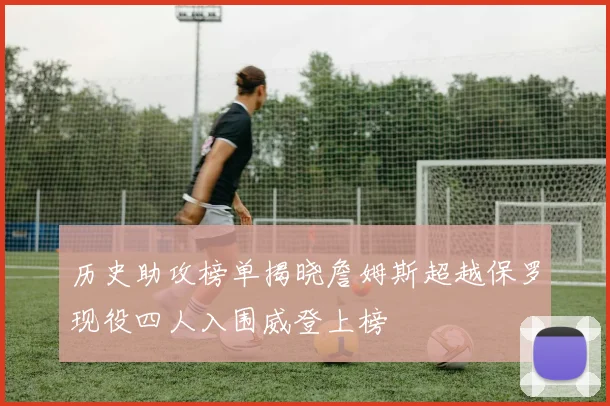 历史助攻榜单揭晓詹姆斯超越保罗现役四人入围威登上榜