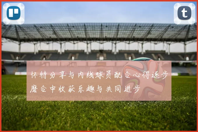 怀特分享与内线球员配合心得逐步磨合中收获乐趣与共同进步