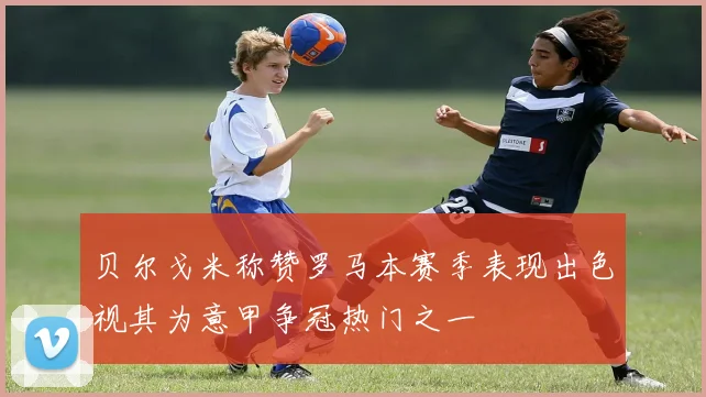 贝尔戈米称赞罗马本赛季表现出色视其为意甲争冠热门之一