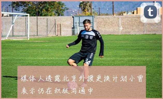 媒体人透露北京外援更换计划小曾表示仍在积极沟通中