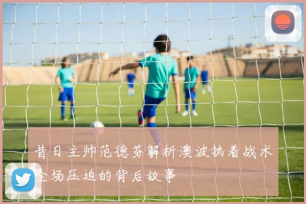 昔日主帅范德芬解析澳波执着战术全场压迫的背后故事