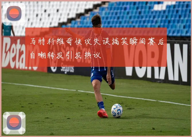 马特科维奇快攻失误搞笑瞬间赛后自嘲转发引发热议