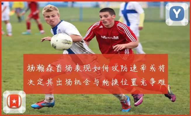 杨瀚森首场表现如何攻防速率或将决定其出场机会与轮换位置竞争难度