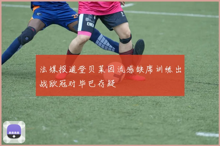法媒报道登贝莱因流感缺席训练出战欧冠对毕巴存疑