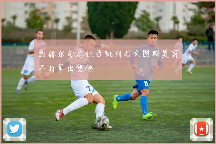 图赫尔考虑征召凯利尤文图斯夏窗不打算出售他