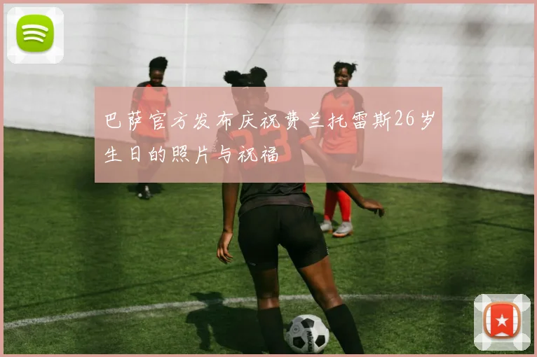 巴萨官方发布庆祝费兰托雷斯26岁生日的照片与祝福