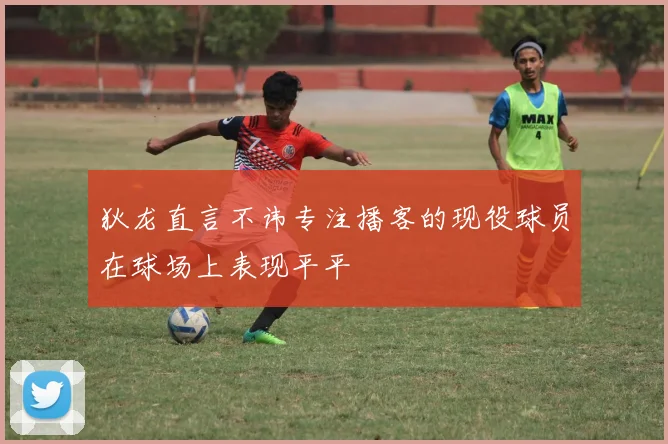 狄龙直言不讳专注播客的现役球员在球场上表现平平