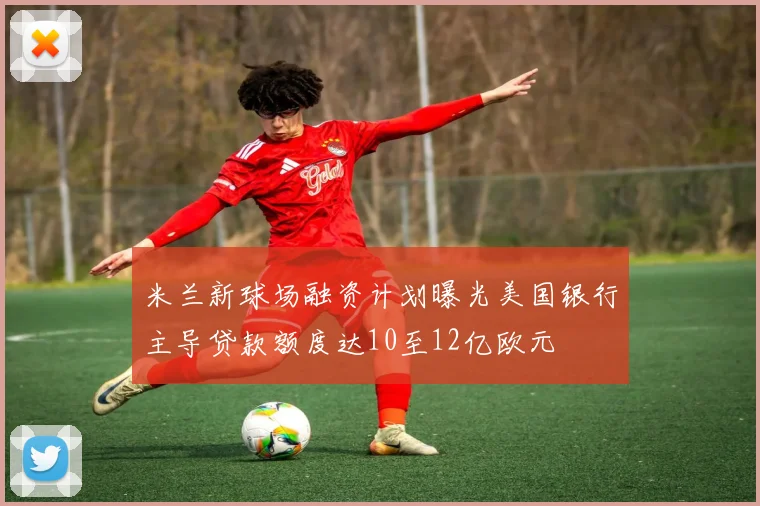 米兰新球场融资计划曝光美国银行主导贷款额度达10至12亿欧元