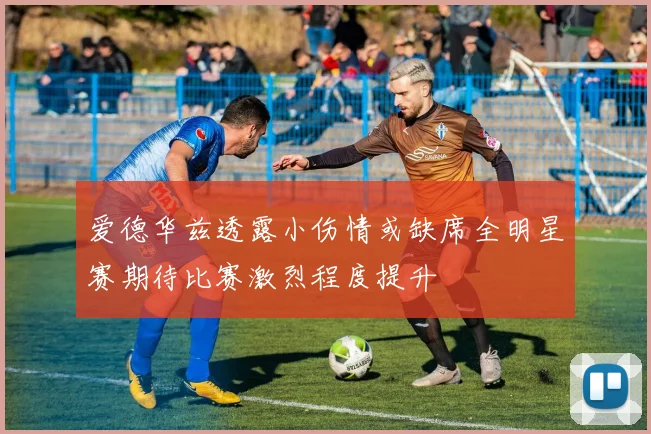爱德华兹透露小伤情或缺席全明星赛期待比赛激烈程度提升
