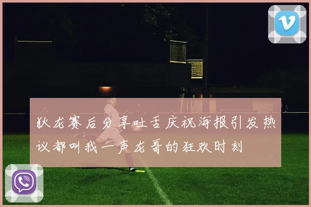 狄龙赛后分享吐舌庆祝海报引发热议都叫我一声龙哥的狂欢时刻