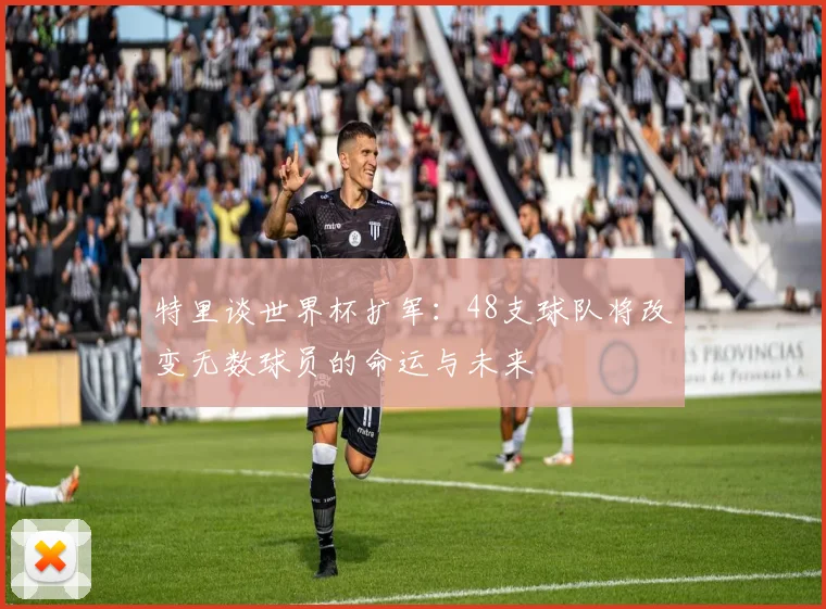 特里谈世界杯扩军：48支球队将改变无数球员的命运与未来