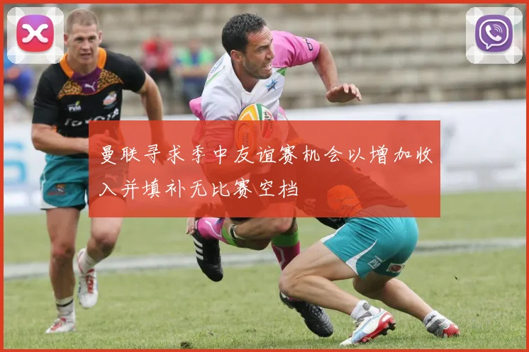 曼联寻求季中友谊赛机会以增加收入并填补无比赛空档