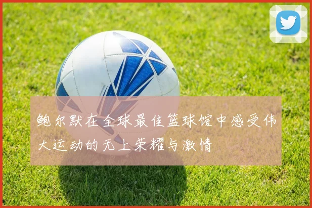 鲍尔默在全球最佳篮球馆中感受伟大运动的无上荣耀与激情