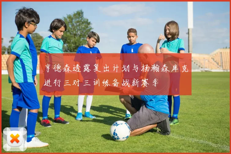 亨德森透露复出计划与杨瀚森库克进行三对三训练备战新赛季