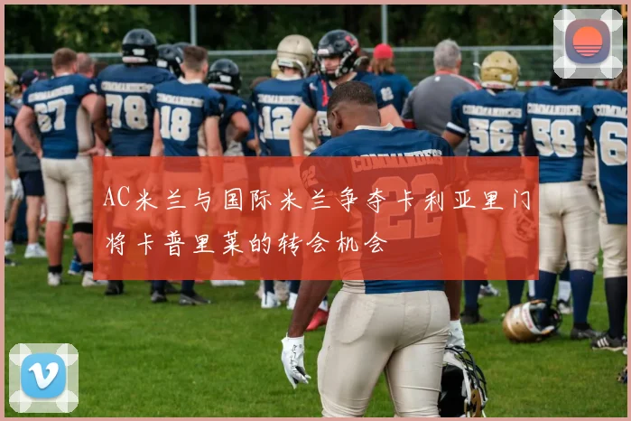 AC米兰与国际米兰争夺卡利亚里门将卡普里莱的转会机会