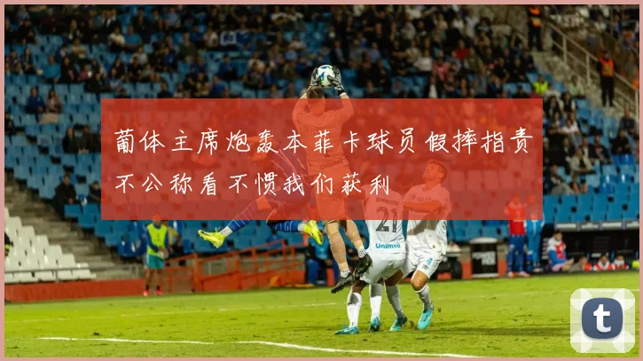 葡体主席炮轰本菲卡球员假摔指责不公称看不惯我们获利