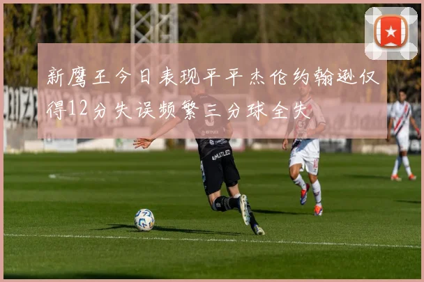 新鹰王今日表现平平杰伦约翰逊仅得12分失误频繁三分球全失